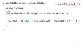 37
class FMallocBinned : public FMalloc
{
uint64 PoolMask;
....
FMallocBinned(uint32 InPageSize, uint64 AddressLimit)
{
....
PoolMask = (( 1ULL << ( HashKeyShift - PoolBitShift ) ) - 1);
....
}
};
Unreal Engine 4, C++
 