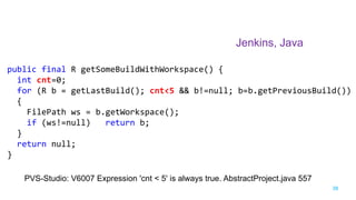 38
Jenkins, Java
PVS-Studio: V6007 Expression 'cnt < 5' is always true. AbstractProject.java 557
public final R getSomeBuildWithWorkspace() {
int cnt=0;
for (R b = getLastBuild(); cnt<5 && b!=null; b=b.getPreviousBuild())
{
FilePath ws = b.getWorkspace();
if (ws!=null) return b;
}
return null;
}
 