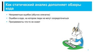 5
Как статический анализ дополняет обзоры
кода
 Неприметные ошибки (обычно опечатки)
 Ошибки в коде, на котором люди не могут сосредоточиться
 Программисты что-то не знают
 