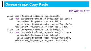 Опечатка при Copy-Paste
7
EA WebKit, С++
value.start_fragment_union_rect.size.width =
std::max(descendant.offset_to_container_box.left +
descendant.fragment->Size().width -
value.start_fragment_union_rect.offset.left,
value.start_fragment_union_rect.size.width);
value.start_fragment_union_rect.size.height =
std::max(descendant.offset_to_container_box.top +
descendant.fragment->Size().height -
value.start_fragment_union_rect.offset.top,
value.start_fragment_union_rect.size.width);
 