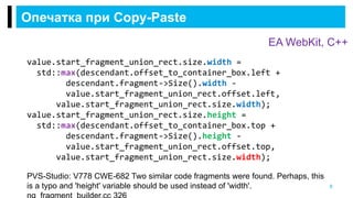 Опечатка при Copy-Paste
8
PVS-Studio: V778 CWE-682 Two similar code fragments were found. Perhaps, this
is a typo and 'height' variable should be used instead of 'width'.
EA WebKit, С++
value.start_fragment_union_rect.size.width =
std::max(descendant.offset_to_container_box.left +
descendant.fragment->Size().width -
value.start_fragment_union_rect.offset.left,
value.start_fragment_union_rect.size.width);
value.start_fragment_union_rect.size.height =
std::max(descendant.offset_to_container_box.top +
descendant.fragment->Size().height -
value.start_fragment_union_rect.offset.top,
value.start_fragment_union_rect.size.width);
 