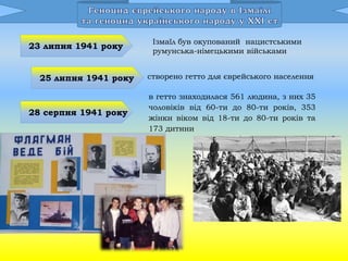 23 липня 1941 року
Ізмаїл був окупований нацистськими
румунська-німецькими військами
25 липня 1941 року створено гетто для єврейського населення
28 серпня 1941 року
в гетто знаходилася 561 людина, з них 35
чоловіків від 60-ти до 80-ти років, 353
жінки віком від 18-ти до 80-ти років та
173 дитини
 