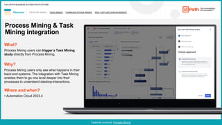 10
PROCESS MINING TASK MINING COMMUNICATIONS MINING IDEA CAPTURE & MANAGEMENT
Discover
Featured products: Process Mining
THE UIPATH BUSINESS AUTOMATION PLATFORM
Process Mining & Task
Mining integration
Where and when?
• Automation Cloud 2023.4
What?
Process Mining users can trigger a Task Mining
study directly from Process Mining.
Why?
Process Mining users only see what happens in their
back-end systems. The integration with Task Mining
enables them to go one level deeper into their
processes to understand desktop-interactions.
 