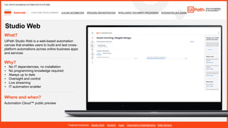 16
LOW-CODE DEVELOPMENT UI & API AUTOMATION PROCESS ORCHESTRATION INTELLIGENT DOCUMENT PROCESSING INTEGRATED NLP &AI/ML
Automate
Featured products: Studio Web StudioX Apps Document Understanding Data Service
THE UIPATH BUSINESS AUTOMATION PLATFORM
Studio Web
Where and when?
Automation Cloud™ public preview
What?
UiPath Studio Web is a web-based automation
canvas that enables users to build and test cross-
platform automations across online business apps
and services
Why?
• ​
• q ​
• Always up to date
• Oversight and control
• Live streaming
• IT automation enabler
 