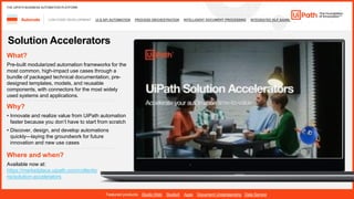 20
LOW-CODE DEVELOPMENT UI & API AUTOMATION PROCESS ORCHESTRATION INTELLIGENT DOCUMENT PROCESSING INTEGRATED NLP &AI/ML
Automate
Featured products: Studio Web StudioX Apps Document Understanding Data Service
THE UIPATH BUSINESS AUTOMATION PLATFORM
Solution Accelerators
Where and when?
Available now at:
https://marketplace.uipath.com/collectio
ns/solution-accelerators
What?
Pre-built modularized automation frameworks for the
most common, high-impact use cases through a
bundle of packaged technical documentation, pre-
designed templates, models, and reusable
components, with connectors for the most widely
used systems and applications.
Why?
• Innovate and realize value from UiPath automation
’
• Discover, design, and develop automations
quickly—laying the groundwork for future
innovation and new use cases
 