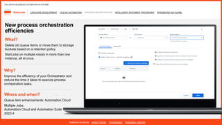 LOW-CODE DEVELOPMENT UI & API AUTOMATION PROCESS ORCHESTRATION INTELLIGENT DOCUMENT PROCESSING INTEGRATED NLP &AI/ML
Automate
Featured products: Action Center Orchestrator Integration Service
THE UIPATH BUSINESS AUTOMATION PLATFORM
New process orchestration
efficiencies
Where and when?
Queue item enhancements: Automation Cloud
Multiple Jobs:
Automation Cloud and Automation Suite
2023.4
What?
Delete old queue items or move them to storage
buckets based on a retention policy
Start jobs on multiple robots in more than one
instance, all at once.
Why?
Improve the efficiency of your Orchestrator and
reduce the time it takes to execute process
orchestration tasks.
 