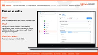 30
LOW-CODE DEVELOPMENT UI & API AUTOMATION PROCESS ORCHESTRATION INTELLIGENT DOCUMENT PROCESSING INTEGRATED NLP &AI/ML
Automate
Featured products: Document Understanding Communications Mining Studio Family AI Center Action Center Insights
THE UIPATH BUSINESS AUTOMATION PLATFORM
Business rules
Where and when?
Taxonomy Manager in Studio 2023.4
What?
More accurate extraction with custom business rules
Why?
Set up your custom business rules, including
mathematical rules, to reduce the need for human
validation and ensure higher accuracy & straight-
through processing rates
 