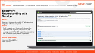 31
LOW-CODE DEVELOPMENT UI & API AUTOMATION PROCESS ORCHESTRATION INTELLIGENT DOCUMENT PROCESSING INTEGRATED NLP &AI/ML
Automate
Featured products: Document Understanding Communications Mining Studio Family AI Center Action Center Insights
THE UIPATH BUSINESS AUTOMATION PLATFORM
Document
Understanding as a
Service
Where and when?
Automation Cloud 2023.4
public preview
What?
Document Understanding public APIs for seamless
integration with third-party tools
Why?
• Easily integrate core Document Understanding
capabilities with any third-party tools via API
• Leverage basic UiPath IDP capabilities standalone,
with no need for other platform capabilities
 