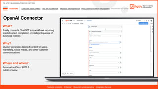32
LOW-CODE DEVELOPMENT UI & API AUTOMATION PROCESS ORCHESTRATION INTELLIGENT DOCUMENT PROCESSING INTEGRATED NLP &AI/ML
Automate
Featured products: AI Center Document Understanding Integration Service
THE UIPATH BUSINESS AUTOMATION PLATFORM
OpenAI Connector
Where and when?
Automation Cloud 2023.3
public preview
What?
Easily connects ChatGPT into workflows requiring
predictive text completion or intelligent queries of
business records
Why?
Quickly generates tailored content for sales,
marketing, social media, and other customer
communications
 