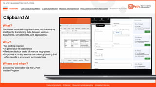 34
LOW-CODE DEVELOPMENT UI & API AUTOMATION PROCESS ORCHESTRATION INTELLIGENT DOCUMENT PROCESSING INTEGRATED NLP &AI/ML
Automate
Featured products: AI Center Document Understanding Integration Service
THE UIPATH BUSINESS AUTOMATION PLATFORM
Clipboard AI
Where and when?
Exclusively accessible via the UiPath
Insider Program
What?
Facilitates universal copy-and-paste functionality by
intelligently transferring data between various
documents, spreadsheets, and applications.
Why?
• No coding required
• A generative AI experience
• Reduces tedious tasks of manual copy-paste
• Improves accuracy versus manual copy/pasting that
often results in errors and inconsistencies
 