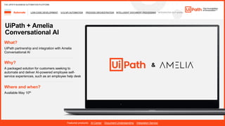 35
LOW-CODE DEVELOPMENT UI & API AUTOMATION PROCESS ORCHESTRATION INTELLIGENT DOCUMENT PROCESSING INTEGRATED NLP &AI/ML
Automate
Featured products: AI Center Document Understanding Integration Service
THE UIPATH BUSINESS AUTOMATION PLATFORM
UiPath + Amelia
Conversational AI
Where and when?
Available May 10th
What?
UiPath partnership and integration with Amelia
Conversational AI
Why?
A packaged solution for customers seeking to
automate and deliver AI-powered employee self-
service experiences, such as an employee help desk
&
 