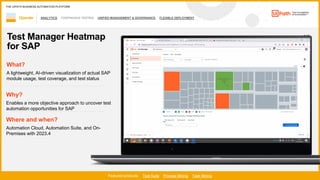 43
ANALYTICS CONTINUOUS TESTING UNIFIED MANAGEMENT & GOVERNANCE FLEXIBLE DEPLOYMENT
1 / 2
Operate
Featured products: Test Suite Process Mining Task Mining
THE UIPATH BUSINESS AUTOMATION PLATFORM
Test Manager Heatmap
for SAP
Where and when?
Automation Cloud, Automation Suite, and On-
Premises with 2023.4
What?
A lightweight, AI-driven visualization of actual SAP
module usage, test coverage, and test status
Why?
Enables a more objective approach to uncover test
automation opportunities for SAP
 