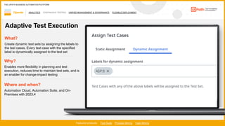 44
ANALYTICS CONTINUOUS TESTING UNIFIED MANAGEMENT & GOVERNANCE FLEXIBLE DEPLOYMENT
1 / 2
Operate
Featured products: Test Suite Process Mining Task Mining
THE UIPATH BUSINESS AUTOMATION PLATFORM
Adaptive Test Execution
Where and when?
Automation Cloud, Automation Suite, and On-
Premises with 2023.4
What?
Create dynamic test sets by assigning the labels to
the test cases. Every test case with the specified
label is dynamically assigned to the test set
Why?
Enables more flexibility in planning and test
execution, reduces time to maintain test sets, and is
an enabler for change-impact testing
 
