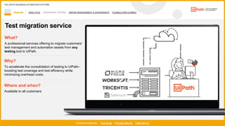 47
ANALYTICS CONTINUOUS TESTING UNIFIED MANAGEMENT & GOVERNANCE FLEXIBLE DEPLOYMENT
1 / 2
Operate
Featured products: Test Suite Process Mining Task Mining
THE UIPATH BUSINESS AUTOMATION PLATFORM
Test migration service
Where and when?
Available to all customers
What?
A professional services offering to migrate customers'
test management and automation assets from any
testing tool to UiPath.
Why?
To accelerate the consolidation of testing to UiPath–
boosting test coverage and test efficiency while
minimizing overhead costs.
 
