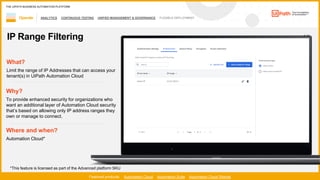 53
ANALYTICS CONTINUOUS TESTING UNIFIED MANAGEMENT & GOVERNANCE FLEXIBLE DEPLOYMENT
Operate
Featured products: Automation Cloud Automation Suite Automation Cloud Robots
THE UIPATH BUSINESS AUTOMATION PLATFORM
1 / 2
IP Range Filtering
Where and when?
Automation Cloud*
What?
Limit the range of IP Addresses that can access your
tenant(s) in UiPath Automation Cloud
Why?
To provide enhanced security for organizations who
want an additional layer of Automation Cloud security
’
own or manage to connect.
*This feature is licensed as part of the Advanced platform SKU
 
