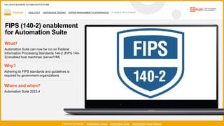 55
ANALYTICS CONTINUOUS TESTING UNIFIED MANAGEMENT & GOVERNANCE FLEXIBLE DEPLOYMENT
Operate
Featured products: Automation Cloud Automation Suite Automation Cloud Robots
THE UIPATH BUSINESS AUTOMATION PLATFORM
1 / 2
FIPS (140-2) enablement
for Automation Suite
Where and when?
Automation Suite 2023.4
What?
Automation Suite can now be run on Federal
Information Processing Standards 140-2 (FIPS 140-
2) enabled host machines (server/VM)
Why?
Adhering to FIPS standards and guidelines is
required by government organizations
 