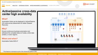 56
ANALYTICS CONTINUOUS TESTING UNIFIED MANAGEMENT & GOVERNANCE FLEXIBLE DEPLOYMENT
Operate
Featured products: Automation Cloud Automation Suite Automation Cloud Robots
THE UIPATH BUSINESS AUTOMATION PLATFORM
1 / 2
Active/passive cross-data
center high availability
Where and when?
Automation Suite 2023.4*
What?
Automation Suite can be deployed in Active/Passive
HA mode across datacenters for better Disaster
Recovery
Why?
Ensure continuous business automation and
withstand the complete failure of nodes, entire data
centers, or even regions.
*This feature is licensed as part of the Advanced platform SKU
 
