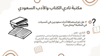 ‫السعودي‬ ‫واألدب‬ ‫الكتاب‬ ‫نادي‬ ‫مكتبة‬
‫أمسيات‬ ‫في‬ ‫سعوديين‬ ‫أدباء‬ ‫استضافة‬ ‫تم‬ ‫هل‬ -٢
‫من؟‬ ‫ومثل‬ ‫المكتبة؟‬ ‫في‬
..‫نعم‬ :‫النادي‬
‫مختصين‬ ‫وحتى‬ ‫وشعراء‬ ‫سعوديين‬ ‫أدباء‬ ‫استضفنا‬ ‫لقد‬
‫إذ‬ ‫البازعي‬ ‫سعد‬ ‫كالدكتور‬ ..‫والعربية‬ ‫الغربية‬ ‫الفلسفة‬ ‫في‬
‫والمهتم‬ ‫النوعي‬ ‫القارئ‬ ‫ّم‬‫ته‬ ‫التي‬ ‫المؤلفات‬ ‫من‬ ‫العديد‬ ‫له‬
.‫مختصة‬ ‫مجاالت‬ ‫في‬
 