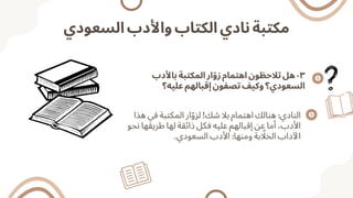 ‫السعودي‬ ‫واألدب‬ ‫الكتاب‬ ‫نادي‬ ‫مكتبة‬
‫باألدب‬ ‫المكتبة‬ ‫ار‬‫ّو‬‫ز‬ ‫اهتمام‬ ‫تالحظون‬ ‫هل‬ -٣
‫عليه؟‬ ‫إقبالهم‬ ‫تصفون‬ ‫وكيف‬ ‫السعودي؟‬
‫هذا‬ ‫في‬ ‫المكتبة‬ ‫ار‬‫ّو‬‫لز‬ !‫شك‬ ‫بال‬ ‫اهتمام‬ ‫هنالك‬ :‫النادي‬
‫نحو‬ ‫طريقها‬ ‫لها‬ ‫ذائقة‬ ‫فكل‬ ‫عليه‬ ‫إقبالهم‬ ‫عن‬ ‫أما‬ ،‫األدب‬
.‫السعودي‬ ‫األدب‬ :‫ومنها‬ ‫بة‬ ‫اّل‬‫الخ‬ ‫اآلداب‬
 