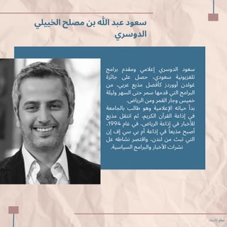 ‫الخييلي‬ ‫مصلح‬ ‫بن‬ ‫هللا‬ ‫عبد‬ ‫سعود‬
‫الدوسري‬
‫برامج‬ ‫ومقدم‬ ‫إعالمي‬ ‫الدوسري‬ ‫سعود‬
‫جائزة‬ ‫عىل‬ ‫حصل‬ ،‫سعودي‬ ‫تلفزيونية‬
‫من‬ ،‫عربي‬ ‫مذيع‬ ‫كأفضل‬ ‫أووردز‬ ‫غولدن‬
‫وليلة‬ ‫السهر‬ ‫حتى‬ ‫سمر‬ ‫قدمها‬ ‫التي‬ ‫البرامج‬
.‫الرياض‬ ‫ومن‬ ‫القمر‬ ‫وجار‬ ‫خميس‬
‫بالجامعة‬ ‫طالب‬ ‫وهو‬ ‫اإلعالمية‬ ‫حياته‬ ‫بدأ‬
‫مذيع‬ ‫انتقل‬ ‫ثم‬ ،‫الكريم‬ ‫القرآن‬ ‫إذاعة‬ ‫في‬
،1994 ‫عام‬ ‫في‬ ،‫الرياض‬ ‫إذاعة‬ ‫في‬ ‫لألخبار‬
‫إن‬ ‫إف‬ ‫سي‬ ‫بي‬ ‫أم‬ ‫إذاعة‬ ‫في‬ ‫ًا‬‫مذيع‬ ‫أصبح‬
‫عل‬ ‫نشاطه‬ ‫واقتصر‬ ،‫لندن‬ ‫من‬ ‫تبث‬ ‫التي‬
‫ظ‬.‫السياسية‬ ‫والبرامج‬ ‫األخبار‬ ‫نشرات‬
‫أراجيك‬ ‫موقع‬
 