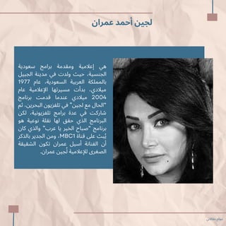 ‫عمران‬ ‫أحمد‬ ‫لجين‬
‫سعودية‬ ‫برامج‬ ‫ومقدمة‬ ‫إعالمية‬ ‫هي‬
‫الجبيل‬ ‫مدينة‬ ‫في‬ ‫ولدت‬ ‫حيث‬ ،‫الجنسية‬
1977 ‫عام‬ ،‫السعودية‬ ‫العربية‬ ‫بالمملكة‬
‫عام‬ ‫اإلعالمية‬ ‫مسيرتها‬ ‫بدأت‬ ،‫ميالدي‬
‫برنامج‬ ‫قدمت‬ ‫عندما‬ ‫ميالدي‬ 2004
‫ثم‬ ،‫البحرين‬ ‫تلفزيون‬ ‫في‬ ”‫لجين‬ ‫مع‬ ‫“الحال‬
‫لكن‬ ،‫تلفزيونية‬ ‫برامج‬ ‫عدة‬ ‫في‬ ‫شاركت‬
‫هو‬ ‫نوعية‬ ‫نقلة‬ ‫لها‬ ‫حقق‬ ‫الذي‬ ‫البرنامج‬
‫كان‬ ‫والذي‬ ”‫عرب‬ ‫يا‬ ‫الخير‬ ‫“صباح‬ ‫برنامج‬
‫بالذكر‬ ‫الجدير‬ ‫ومن‬ ،MBC1 ‫قناة‬ ‫عىل‬ ‫بث‬‫ُي‬
‫الشقيقة‬ ‫تكون‬ ‫عمران‬ ‫أسيل‬ ‫الفنانة‬ ‫أن‬
.‫عمران‬ ‫جين‬‫ُل‬ ‫لإلعالمية‬ ‫الصغرى‬
‫مقاالتي‬ ‫موقع‬
 