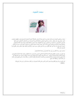 PAGE 5
‫النحيت‬ ‫محمد‬
‫محمد‬
‫مفضي‬ ‫بن‬
‫النحيت‬
‫هو‬
‫مواطن‬
،‫سعودي‬
‫ولد‬
‫في‬
‫مدينة‬
‫الرياض‬
‫بالمملكة‬
‫العربية‬
‫السعودية‬
‫بتاريخ‬
5
‫يناير‬
1980
،‫م‬
‫يبلغ‬
‫من‬
‫العمر‬
‫حوالي‬
42
،‫عام‬
‫ُعتبر‬‫ي‬‫و‬
‫واحد‬
‫من‬
‫صانعي‬
‫المحتوى‬
‫بالمملكة‬
‫العربية‬
،‫السعودية‬
‫و‬
‫من‬
‫المشاهير‬
‫الناشطين‬
‫على‬
‫مواقع‬
‫التواصل‬
،‫االجتماعي‬
‫وله‬
‫العديد‬
‫من‬
‫المتابعين‬
‫على‬
‫هذه‬
،‫التطبيقات‬
‫كما‬
‫أنه‬
‫يقوم‬
‫بمناقشة‬
‫قضايا‬
‫مهمة‬
‫ولها‬
‫عالقة‬
‫بالواقع‬
‫في‬
‫المملكة‬
‫العربية‬
‫السعودية‬
‫والوطن‬
‫العربي‬
‫كما‬
‫ه‬‫أن‬
‫أحد‬
‫أعضاء‬
‫لجنة‬
‫اإلعالم‬
،‫الرقمي‬
‫وله‬
‫إنجازات‬
‫كبيرة‬
‫في‬
‫ساعدت‬
‫في‬
‫تطور‬
‫المجال‬
‫الذي‬
‫يعمل‬
،‫به‬
‫وقد‬
‫أثنى‬
‫عليه‬
‫الكثير‬
‫من‬
‫زمالئه‬
‫في‬
،‫العمل‬
‫بسبب‬
‫تميزه‬
‫وإخالصه‬
،‫بالعمل‬
‫فهو‬
‫شخص‬
‫مثابر‬
‫يطمح‬
‫دوما‬
‫للوصول‬
‫إلى‬
.‫القمة‬
‫فيصل‬ ‫الملك‬ ‫جامعة‬ ‫من‬ ‫االجتماع‬ ‫علم‬ ‫في‬ ‫البكلوريس‬ ‫درجة‬ ‫على‬ ‫حاصل‬
‫منذ‬ ، ‫والمسموع‬ ‫المرئي‬ ‫اإلعالمي‬ ‫لإلنتاج‬ ‫نبذة‬ ‫لشركة‬ ‫التنفيذي‬ ‫والرئيس‬ ‫المؤسس‬ ‫هو‬
2019
‫في‬ ‫الرقمي‬ ‫اإلعالم‬ ‫لجنة‬ ‫وعضو‬ ،
‫الغرفة‬
‫قن‬ ‫أسس‬ . ‫الرياض‬ ‫في‬ ‫الصناعية‬ ‫التجارية‬
‫في‬ ‫اليوتيوب‬ ‫على‬ ‫النحيت‬ ‫محمد‬ ‫اة‬
‫أ‬
‫بريل‬
2012
‫الى‬ ‫مشتركيها‬ ‫عدد‬ ‫ووصل‬ ،
1.29
.‫الشباب‬ ‫وقضايا‬ ‫االجتماعية‬ ‫القضايا‬ ‫عن‬ ‫محتوى‬ ‫خاللها‬ ‫من‬ ‫ويقدم‬ ‫مشترك‬ ‫مليون‬
‫و‬
‫يمتلك‬
‫حساب‬
‫على‬
‫تطبيق‬
‫تويتر‬
‫يتابعه‬
‫من‬
‫خالله‬
‫أكثر‬
‫من‬
400
‫ألف‬
‫متابع‬
.
‫م‬ ‫العديد‬ ‫قدم‬
‫قناة‬ ‫على‬ ) ‫هنا‬ ‫من‬ ( ‫و‬ )‫مستدامة‬ ‫أوقاف‬ (‫و‬ ،‫السعودية‬ ‫القناة‬ ‫على‬ )‫للناس‬ ‫الناس‬ ( ‫منها‬ ‫التلفزيونية‬ ‫البرامج‬ ‫ن‬
.(MBC)
 