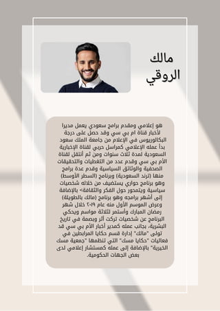 ‫مالك‬
‫مالك‬
‫الروقي‬
‫الروقي‬
‫مديرا‬ ‫يعمل‬ ‫سعودي‬ ‫برامج‬ ‫ومقدم‬ ‫إعالمي‬ ‫هو‬
‫درجة‬ ‫على‬ ‫حصل‬ ‫وقد‬ ‫سي‬ ‫بي‬ ‫ام‬ ‫قناة‬ ‫ألخبار‬
‫سعود‬ ‫الملك‬ ‫جامعة‬ ‫من‬ ‫اإلعالم‬ ‫في‬ ‫البكالوريوس‬
‫اإلخبارية‬ ‫لقناة‬ ‫حربي‬ ‫كمراسل‬ ‫اإلعالمي‬ ‫عمله‬ ‫بدأ‬
‫لقناة‬ ‫أنتقل‬ ‫ثم‬ ‫ومن‬ ‫سنوات‬ ‫ثالث‬ ‫لمدة‬ ‫السعودية‬
‫والتحقيقات‬ ‫التغطيات‬ ‫من‬ ‫عدد‬ ‫وقدم‬ ‫سي‬ ‫بي‬ ‫األم‬
‫برامج‬ ‫عدة‬ ‫وقدم‬ ‫السياسية‬ ‫والوثائق‬ ‫الصحفية‬
)‫األوسط‬ ‫(السطر‬ ‫وبرنامج‬ )‫السعودية‬ ‫(ترند‬ ‫منها‬
‫شخصيات‬ ‫خالله‬ ‫من‬ ‫يستضيف‬ ‫حواري‬ ‫برنامج‬ ‫وهو‬
‫باإلضافة‬ >‫والثقافة‬ ‫الفكر‬ ‫حول‬ ‫ويتمحور‬ ‫سياسية‬
)‫بالطويلة‬ ‫(مالك‬ ‫برنامج‬ ‫وهو‬ ‫برامجه‬ ‫أشهر‬ ‫إلى‬
‫شهر‬ ‫خالل‬ ٢٠١٩ ‫عام‬ ‫منه‬ ‫األول‬ ‫الموسم‬ ‫وعرض‬
‫ويحكي‬ ‫مواسم‬ ‫لثالثة‬ ‫وأستمر‬ ‫المبارك‬ ‫رمضان‬
‫تاريخ‬ ‫في‬ ‫وبصمة‬ ‫أثر‬ ‫تركت‬ ‫شخصيات‬ ‫عن‬ ‫البرنامج‬
‫قد‬ ‫سي‬ ‫بي‬ ‫األم‬ ‫أخبار‬ ‫كمدير‬ ‫عمله‬ ‫بجانب‬ ،‫البشرية‬
‫في‬ ‫المرابطين‬ ‫حكايا‬ ‫قسم‬ ‫إدارة‬ "‫"مالك‬ ‫تولى‬
‫مسك‬ ‫"جمعية‬ ‫تنظمها‬ ‫التي‬ "‫مسك‬ ‫"حكايا‬ ‫فعاليات‬
‫لدى‬ ‫إعالمي‬ ‫كمستشار‬ ‫عمله‬ ‫إلى‬ ‫باإلضافة‬ "‫الخيرية‬
.‫الحكومية‬ ‫الجهات‬ ‫بعض‬
 