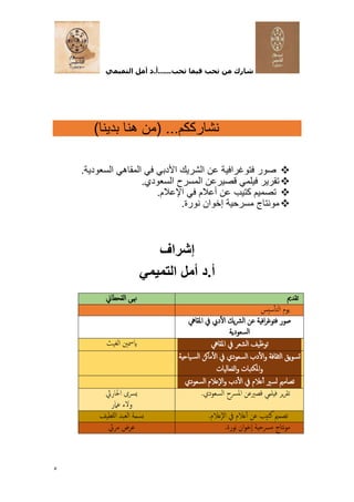 ‫التميمي‬ ‫أمل‬ ‫د‬.‫أ‬......‫تحب‬ ‫فيما‬ ‫تحب‬ ‫من‬ ‫شارك‬
5
...‫نشارككم‬
)‫بدينا‬ ‫هنا‬ ‫(من‬
❖
.‫السعودية‬ ‫المقاهي‬ ‫في‬ ‫األدبي‬ ‫الشريك‬ ‫عن‬ ‫فتوغرافية‬ ‫صور‬
❖
.‫السعودي‬ ‫المسرح‬ ‫قصيرعن‬ ‫فيلمي‬ ‫تقرير‬
❖
.‫اإلعالم‬ ‫في‬ ‫أعالم‬ ‫عن‬ ‫كتيب‬ ‫تصميم‬
❖
.‫نورة‬ ‫إخوان‬ ‫مسرحية‬ ‫مونتاج‬
‫إشراف‬
‫التميمي‬ ‫أمل‬ ‫د‬.‫أ‬
‫تقدي‬
‫القحطان‬ ‫هنى‬
‫سيس‬‫التأ‬ ‫يوم‬
‫يف‬ ‫ديب‬‫ال‬ ‫يك‬‫رش‬‫ال‬ ‫عن‬ ‫افية‬‫ر‬‫فتوغ‬ ‫صور‬
‫املقايه‬
‫السعودية‬
‫املقايه‬ ‫يف‬ ‫الشعر‬ ‫توظيف‬
‫الغيث‬ ‫ايمسني‬
‫دب‬‫ال‬‫و‬ ‫الثقافة‬ ‫يق‬‫و‬‫تس‬
‫ياحية‬‫الس‬ ‫ماكن‬‫ال‬ ‫يف‬ ‫السعودي‬
‫املكتبات‬‫و‬
‫الفعاليات‬‫و‬
‫ت‬
‫ص‬
‫عالم‬‫أ‬ ‫لسري‬ ‫اممي‬
‫و‬ ‫دب‬‫ال‬ ‫يف‬
‫السعودي‬ ‫إعالم‬‫ل‬‫ا‬
.‫السعودي‬ ‫املرسح‬ ‫قصريعن‬ ‫فيلمي‬ ‫ير‬‫ر‬‫تق‬
‫احلارث‬ ‫يرسى‬
‫عامر‬ ‫ولء‬
.‫إعالم‬‫ل‬‫ا‬ ‫يف‬ ‫عالم‬‫أ‬ ‫عن‬ ‫كتيب‬ ‫تصممي‬
‫للطيف‬‫ا‬ ‫العبد‬ ‫بسمة‬
.‫نورة‬ ‫ان‬‫و‬‫إخ‬‫ا‬ ‫مرسحية‬ ‫نتاج‬‫و‬‫م‬
‫مريئ‬ ‫عرض‬
 