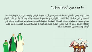 ‫؟‬ ‫العمل‬ ‫أتجاه‬ ‫دوري‬ ‫هو‬ ‫ما‬
‫األدب‬ ‫توظيف‬ ‫كيفية‬ ‫عن‬ ‫والبحث‬ ‫الرياض‬ ‫مدينة‬ ‫أرجاء‬ ‫في‬ ‫المنتشرة‬ ‫العامة‬ ‫األماكن‬ ‫بعض‬ ‫بزيارة‬ ‫قمت‬
‫أقوال‬ ‫كا‬ ‫الرنانة‬ ‫األدبية‬ ‫العبارات‬ ‫و‬ ، ‫القهوة‬ ‫مقاهي‬ ‫في‬ ‫اللوائح‬ ‫كا‬ ، ‫الداخلية‬ ‫سياحتنا‬ ‫في‬ ‫السعودي‬
‫في‬ ‫وأبرازه‬ ‫األدب‬ ‫فن‬ ‫وتدعيم‬ ‫السعوديين‬ ‫للشعراء‬ ‫الشهيرة‬ ‫العبارات‬ ‫وبعض‬ ‫سلمان‬ ‫بن‬ ‫محمد‬ ‫سيدي‬
‫على‬ ‫وحرصنا‬ ‫األدبية‬ ‫الثقافية‬ ‫بهويتنا‬ ‫أعتزازنا‬ ‫عن‬ ‫جميل‬ ‫انطباع‬ ‫يعطي‬ ‫هذا‬ ‫أن‬ ‫كما‬ ، ‫العامة‬ ‫األماكن‬
.‫كافة‬ ‫المجتمعات‬ ‫على‬ ‫ونشرها‬ ‫أبرازها‬
 