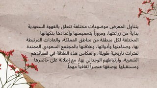 ‫السعودية‬ ‫بالقهوة‬ ‫تتعلق‬ ‫مختلفة‬ ‫موضوعات‬ ‫المعرض‬ ‫يتناول‬
‫بنكهاتها‬ ‫وإعدادها‬ ‫بتحميصها‬ ‫ًا‬‫ومرور‬ ،‫زراعتها‬ ‫من‬ ‫ًة‬‫بداي‬
‫المرتبطة‬ ‫والعادات‬ ،‫المملكة‬ ‫مناطق‬ ‫من‬ ‫منطقة‬ ‫لكل‬ ‫المختلفة‬
‫الممتدة‬ ‫السعودي‬ ‫بالمجتمع‬ ‫وعالقتها‬ ،‫وأدواتها‬ ‫وصناعتها‬ ،‫بها‬
‫قصائدهم‬ ‫في‬ ‫العالقة‬ ‫هذه‬ ‫وانعكاس‬ ،‫طويلة‬ ‫تاريخية‬ ‫لفترات‬
‫حاضرها‬ ‫عىل‬ ‫إطاللة‬ ‫مع‬ ،‫بها‬ ‫الوجداني‬ ‫وارتباطهم‬ ،‫الشعرية‬
.‫ًا‬‫مهم‬ ‫ًا‬‫ثقافي‬ ‫ًا‬‫عنصر‬ ‫بوصفها‬ ‫ومستقبلها‬
 