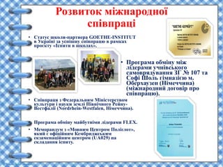 Розвиток міжнародної
співпраці
• Статус школи-партнера GOETHE-INSTITUT
в Україні за успішну співпрацю в рамках
проєкту «Іспити в школах».
• Співпраця з Федеральним Міністерством
культури і науки землі Північного Рейну-
Вестфалії (Nordrhein-Westfalen, Німеччина).
• Програма обміну майбутніми лідерами FLEX.
• Меморандум з «Мовним Центром Поліглот»,
який є офіційним Кембриджським
екзаменаційним центром (UA029) на
складання іспиту.
• Програма обміну між
лідерами учнівського
самоврядування ЗГ № 107 та
Софі Шоль гімназією м.
Оберхаузен (Німеччина)
(міжнародний договір про
співпрацю).
 