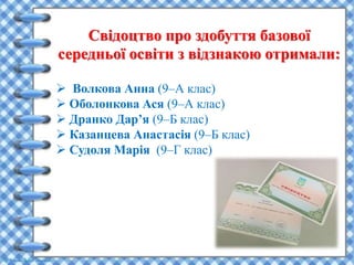 Свідоцтво про здобуття базової
середньої освіти з відзнакою отримали:
 Волкова Анна (9–А клас)
 Оболонкова Ася (9–А клас)
 Дранко Дар’я (9–Б клас)
 Казанцева Анастасія (9–Б клас)
 Судоля Марія (9–Г клас)
 