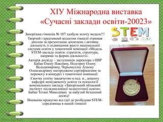 ХІУ Міжнародна виставка
«Сучасні заклади освіти-20023»
Запорізька гімназія № 107 здобула золоту медаль!!!
Творчий і креативний колектив гімназії отримав
диплом за презентацію досягнень і активну
діяльність із підвищення якості національної
системи освіти у тематичній номінації «Модель
STEM-закладу освіти: стратегія, структура,
напрями та форми діяльності».
Авторів досвіду – заступників директора з НВР
Бабак Олену Павлівну, Подгорну Олену
Володимирівну, Черьомухіну Альону
Олександрівну нагороджено сертифікатами за
перемогу в конкурсі з тематичної номінації.
Своєму успіху завдячуємо к.пед. н., доценту
кафедри менеджменту освіти та психології
комунального закладу «Запорізький обласний
інститут післядипломної педагогічної освіти»
Бабко Тетяні Миколаївні за набутий безцінний
досвід!
Впевнено крокуємо від ідеї до розбудови STEM-
середовища в нашій гімназії
 
