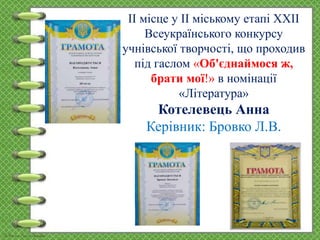 ІІ місце у ІІ міському етапі ХХІІ
Всеукраїнського конкурсу
учнівської творчості, що проходив
під гаслом «Об'єднаймося ж,
брати мої!» в номінації
«Література»
Котелевець Анна
Керівник: Бровко Л.В.
 