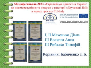 Медіафестиваль-2023 «Європейські цінності в Україні:
до взаєморозуміння та поваги» у категорії «Друковані ЗМІ»
в межах проєкту EU-Indy
І, ІІ Махонько Діана
ІІІ Волкова Анна
ІІІ Рибалко Тимофій
Керівник: Бабиченко Л.Б.
 