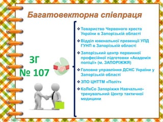 ❖Товариство Червоного хреста
України в Запорізькій області
❖Відділ ювенальної превенції УПД
ГУНП в Запорізькій області
❖Запорізький центр первинної
професійної підготовки «Академія
поліції» (м. ЗАПОРІЖЖЯ)
❖Головне управління ДСНС України у
Запорізькій області
❖ЗПО ЦНТТМ «Політ»
❖КоЛеСо Запоріжжя Навчально-
тренувальний Центр тактичної
медицини
ЗГ
№ 107
 