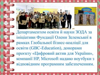Департаментом освіти й науки ЗОДА за
ініціативи Фундації Олени Зеленської в
рамках Глобальної бізнес-коаліції для
освіти (GBC-Education), донорами
проєкту «Цифровий актив для України»,
компанії HP, Microsoft надано ноутбуки з
відповідним програмним забезпеченням.
 