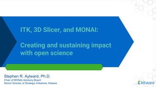ITK, 3D Slicer, and MONAI:
Creating and sustaining impact
with open science
Stephen R. Aylward, Ph.D.
Chair of MONAI Advisory Board
Senior Director of Strategic Initiatives, Kitware
 