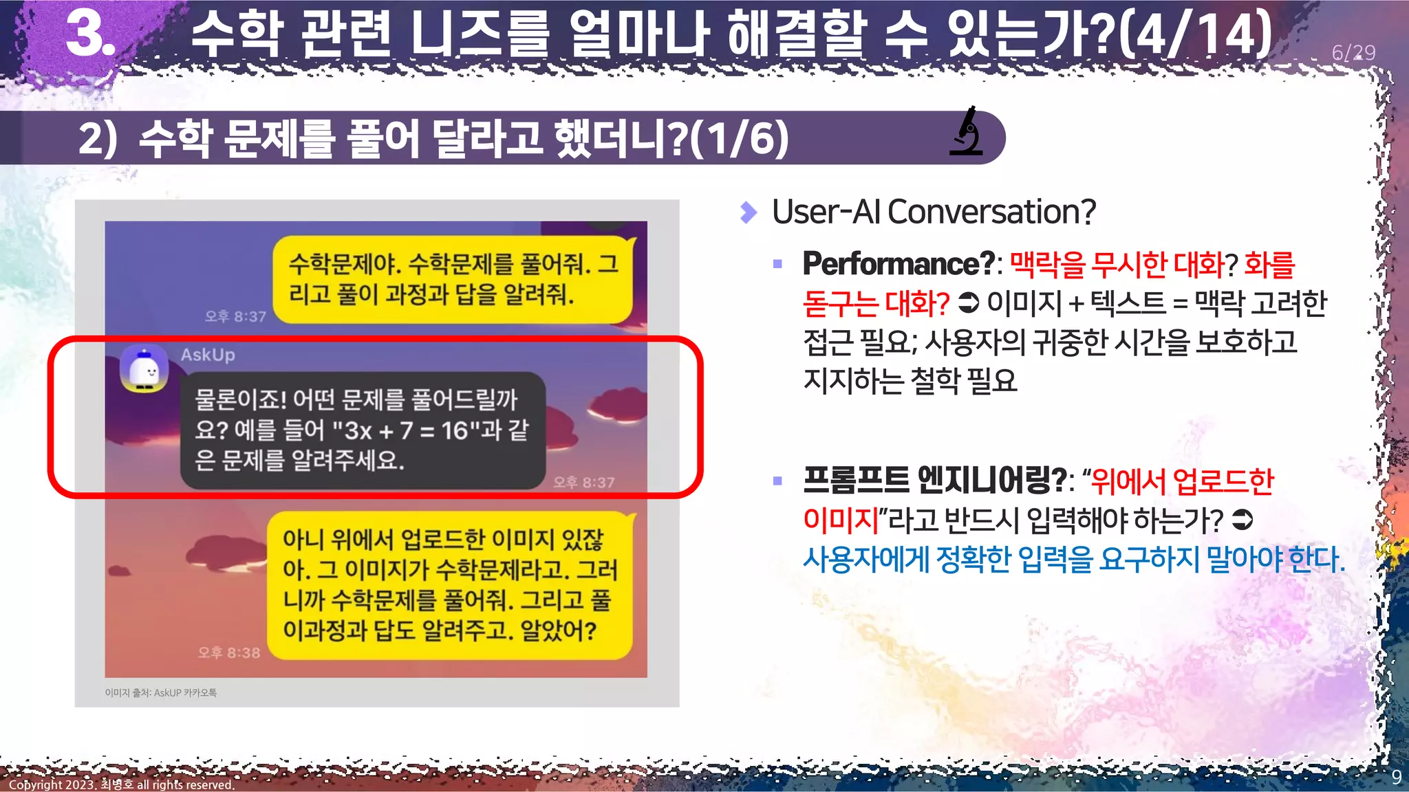 2) 수학 문제를 풀어 달라고 했더니?(1/6)
9
Copyright 2023. 최병호 all rights reserved.
6/29
User-AIConversation?
▪ :맥락을무시한대화?화를
돋구는대화? 이미지+텍스트= 맥락 고려한
접근필요;사용자의귀중한시간을보호하고
지지하는철학필요
▪ :“위에서업로드한
이미지”라고반드시입력해야하는가?
사용자에게정확한 입력을 요구하지 말아야한다.
이미지 출처: AskUP 카카오톡
 