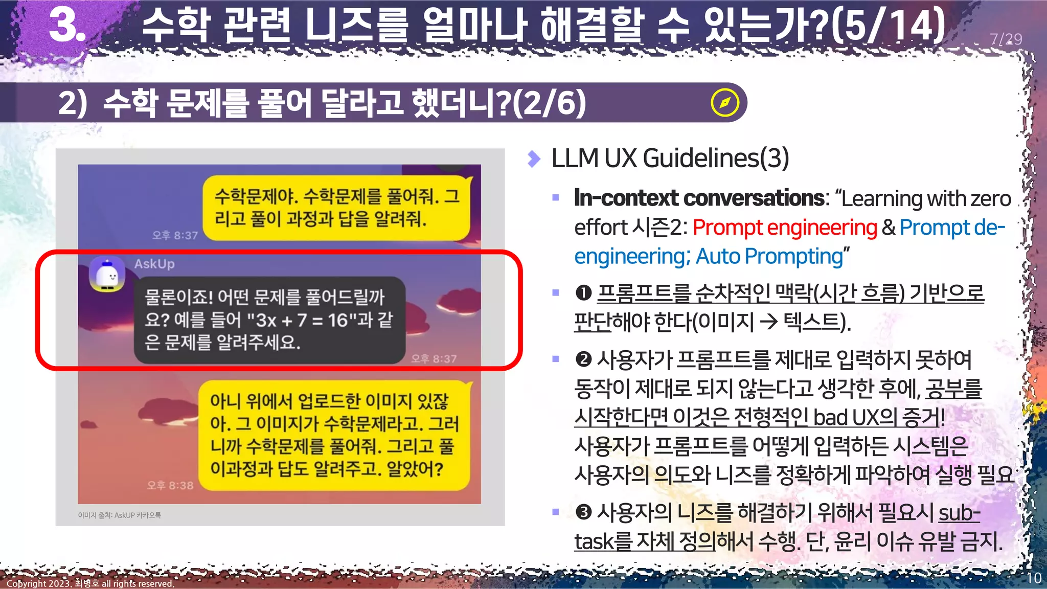 2) 수학 문제를 풀어 달라고 했더니?(2/6)
10
Copyright 2023. 최병호 all rights reserved.
7/29
LLM UX Guidelines(3)
▪ :“Learningwithzero
effort시즌2:Promptengineering&Promptde-
engineering;AutoPrompting”
▪ 프롬프트를순차적인맥락(시간흐름)기반으로
판단해야한다(이미지→ 텍스트).
▪ 사용자가프롬프트를제대로입력하지못하여
동작이제대로되지않는다고생각한후에,공부를
시작한다면이것은 전형적인badUX의증거!
사용자가프롬프트를어떻게입력하든시스템은
사용자의의도와니즈를정확하게파악하여실행필요
▪ 사용자의니즈를 해결하기위해서필요시sub-
task를자체정의해서수행.단,윤리이슈 유발금지.
이미지 출처: AskUP 카카오톡
 