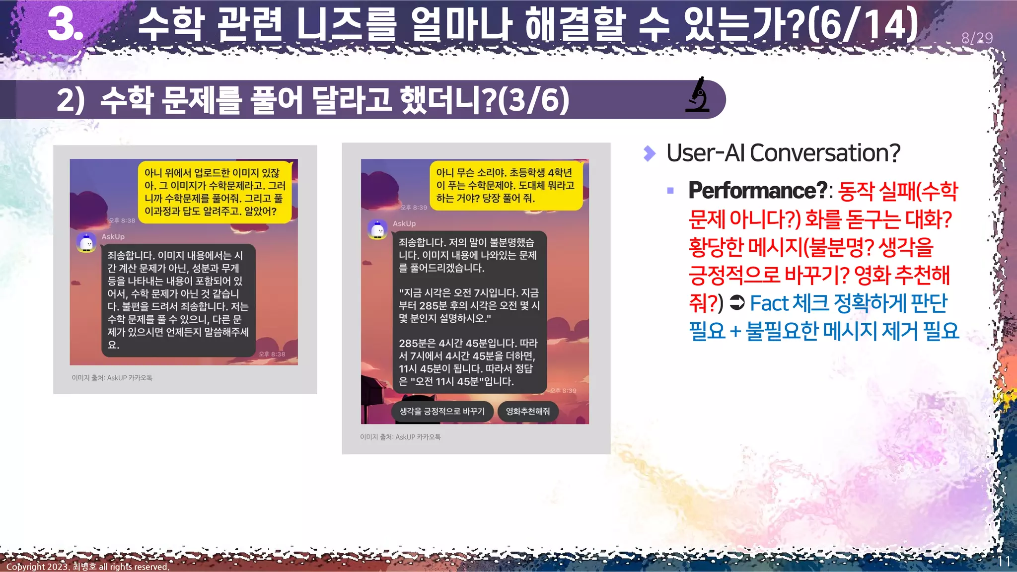 11
Copyright 2023. 최병호 all rights reserved.
8/29
User-AIConversation?
▪ :동작실패(수학
문제아니다?)화를돋구는대화?
황당한메시지(불분명?생각을
긍정적으로바꾸기?영화 추천해
줘?) Fact체크정확하게판단
필요+불필요한메시지 제거필요
이미지 출처: AskUP 카카오톡
이미지 출처: AskUP 카카오톡
2) 수학 문제를 풀어 달라고 했더니?(3/6)
 