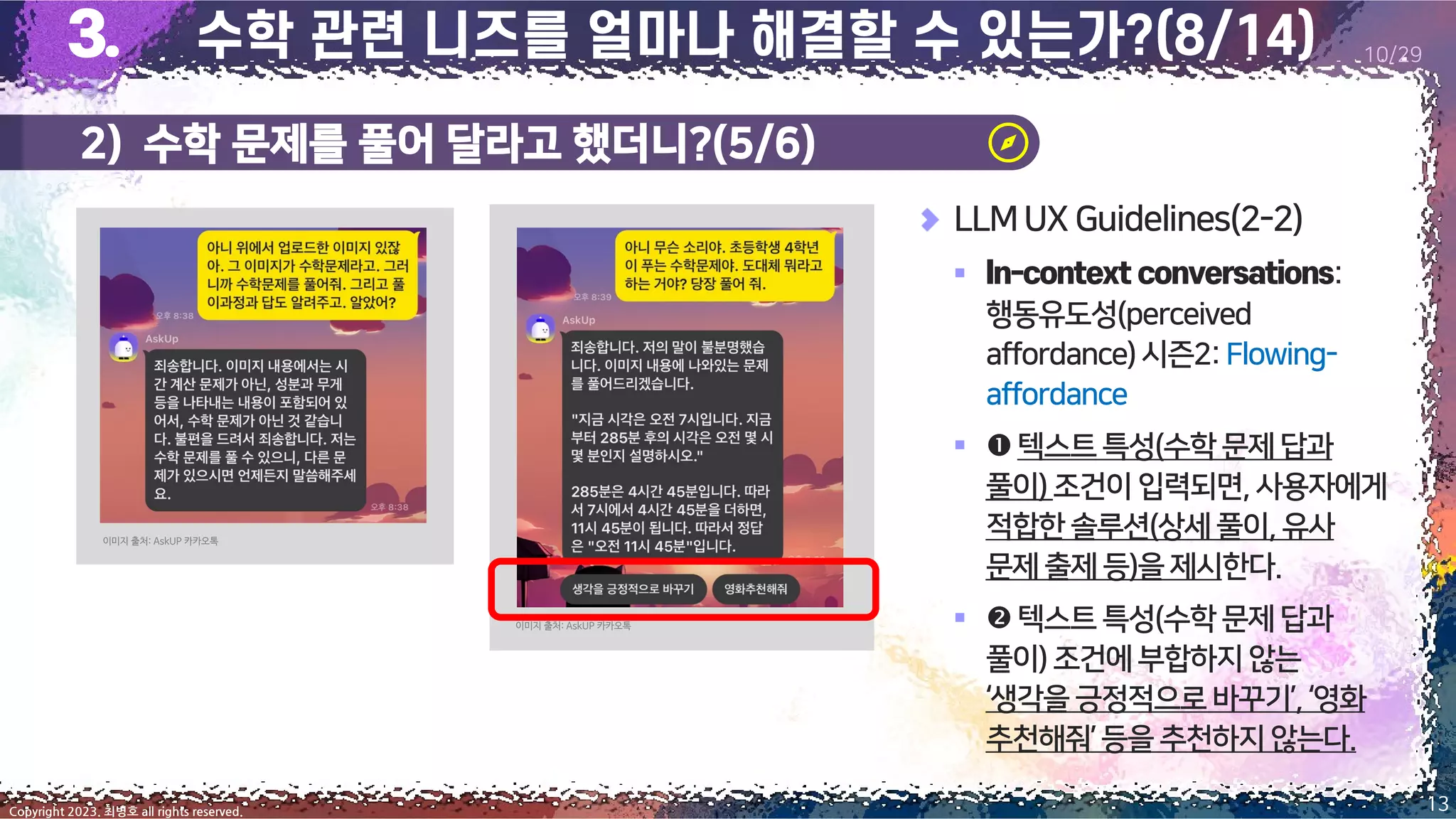 13
Copyright 2023. 최병호 all rights reserved.
10/29
LLMUX Guidelines(2-2)
▪ :
행동유도성(perceived
affordance)시즌2:Flowing-
affordance
▪ 텍스트특성(수학문제 답과
풀이)조건이입력되면,사용자에게
적합한솔루션(상세풀이,유사
문제출제등)을제시한다.
▪ 텍스트특성(수학문제 답과
풀이)조건에부합하지 않는
‘생각을긍정적으로바꾸기’,‘영화
추천해줘’등을추천하지 않는다.
이미지 출처: AskUP 카카오톡
이미지 출처: AskUP 카카오톡
2) 수학 문제를 풀어 달라고 했더니?(5/6)
 
