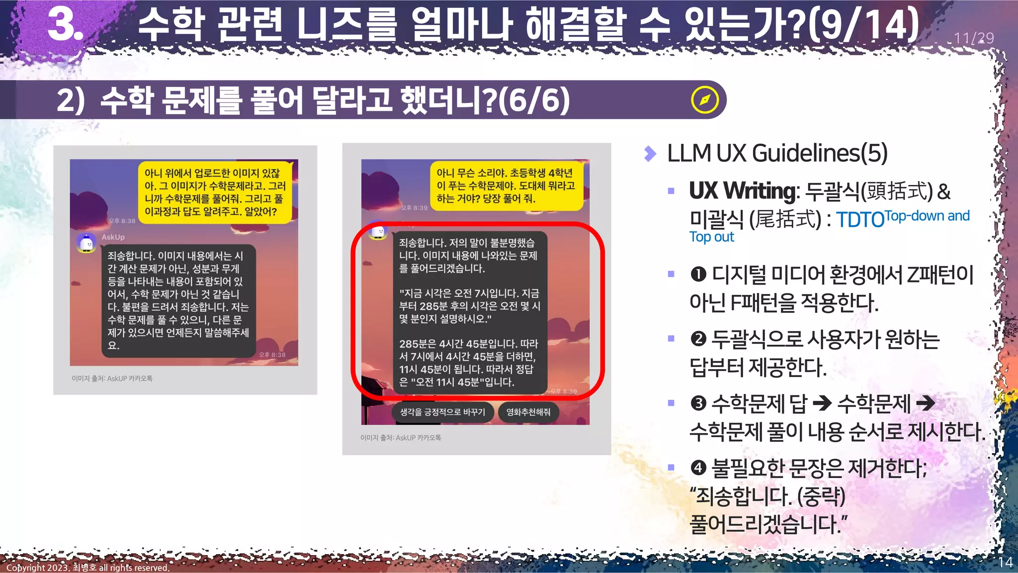 14
Copyright 2023. 최병호 all rights reserved.
11/29
LLMUX Guidelines(5)
▪ :두괄식(頭括式)&
미괄식(尾括式):TDTOTop-down and
Top out
▪ 디지털미디어환경에서Z패턴이
아닌F패턴을적용한다.
▪ 두괄식으로사용자가원하는
답부터제공한다.
▪ 수학문제답➔ 수학문제➔
수학문제풀이내용 순서로제시한다.
▪ 불필요한문장은제거한다;
“죄송합니다.(중략)
풀어드리겠습니다.”
이미지 출처: AskUP 카카오톡
이미지 출처: AskUP 카카오톡
2) 수학 문제를 풀어 달라고 했더니?(6/6)
 