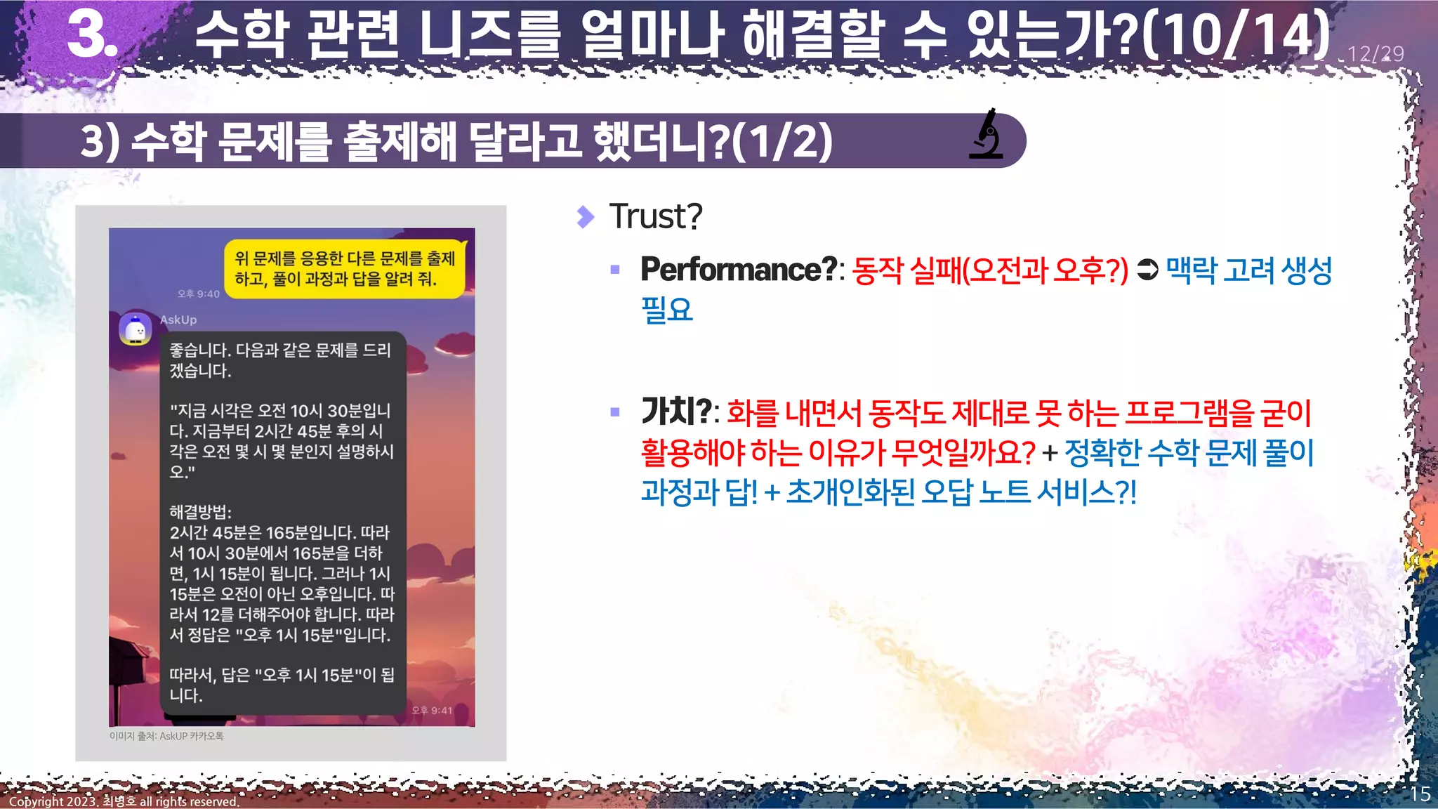 3) 수학 문제를 출제해 달라고 했더니?(1/2)
15
Copyright 2023. 최병호 all rights reserved.
12/29
Trust?
▪ :동작실패(오전과오후?) 맥락고려생성
필요
▪ :화를 내면서동작도제대로못 하는프로그램을굳이
활용해야하는이유가무엇일까요?+ 정확한수학문제풀이
과정과답!+초개인화된오답노트서비스?!
이미지 출처: AskUP 카카오톡
 