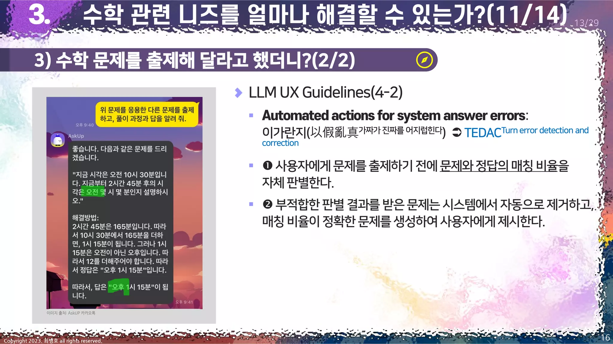 3) 수학 문제를 출제해 달라고 했더니?(2/2)
16
Copyright 2023. 최병호 all rights reserved.
13/29
이미지 출처: AskUP 카카오톡
LLM UX Guidelines(4-2)
▪ :
이가란지(以假亂真가짜가진짜를 어지럽힌다) TEDACTurn error detection and
correction
▪ 사용자에게문제를출제하기전에문제와정답의매칭비율을
자체판별한다.
▪  부적합한 판별 결과를 받은문제는시스템에서 자동으로제거하고,
매칭비율이정확한문제를생성하여사용자에게제시한다.
 