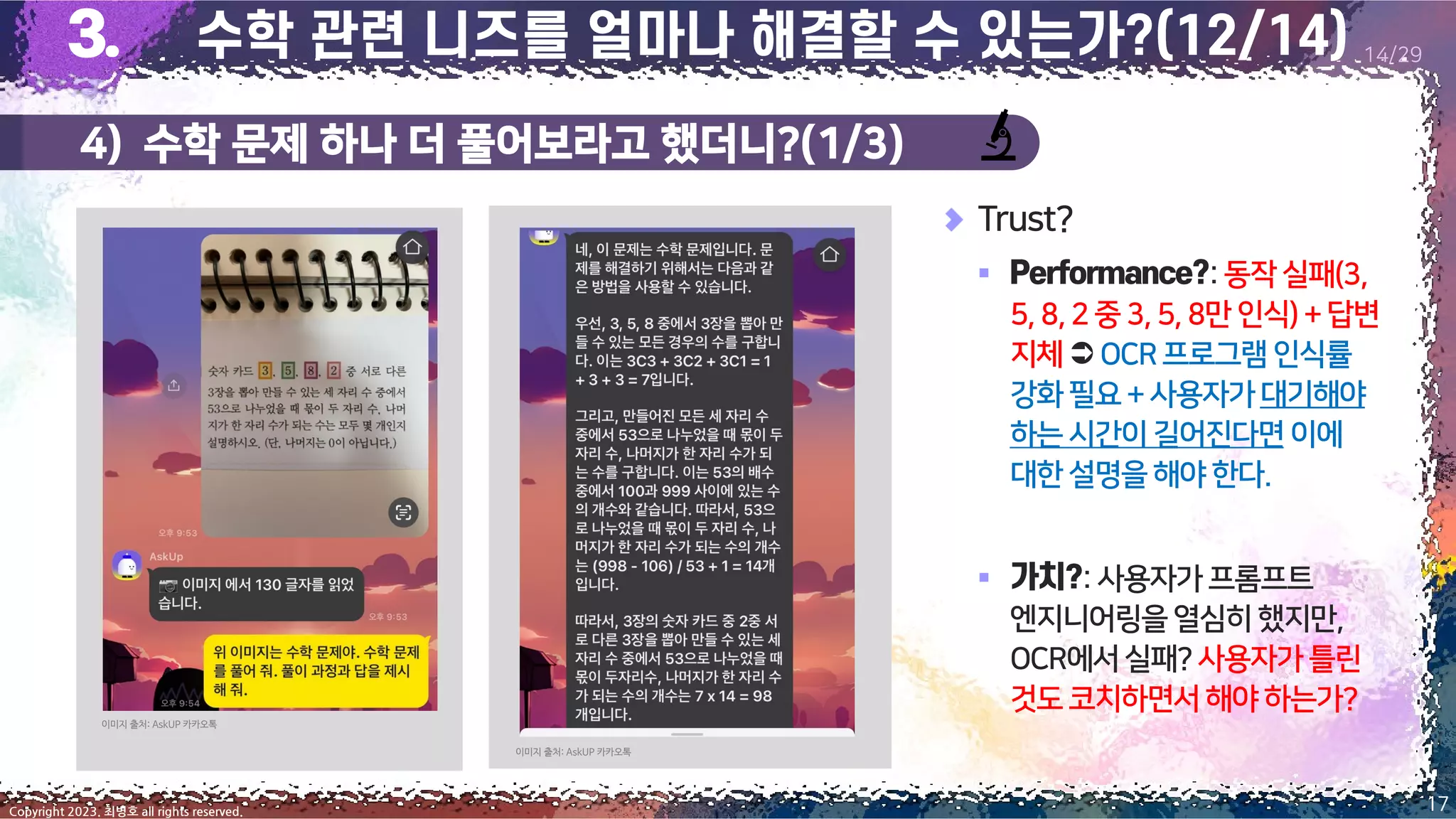 4) 수학 문제 하나 더 풀어보라고 했더니?(1/3)
17
Copyright 2023. 최병호 all rights reserved.
14/29
Trust?
▪ :동작실패(3,
5,8,2중 3,5,8만 인식)+답변
지체OCR프로그램인식률
강화필요+사용자가대기해야
하는시간이길어진다면 이에
대한설명을해야한다.
▪ :사용자가프롬프트
엔지니어링을열심히했지만,
OCR에서실패?사용자가틀린
것도코치하면서해야하는가?
이미지 출처: AskUP 카카오톡
이미지 출처: AskUP 카카오톡
 