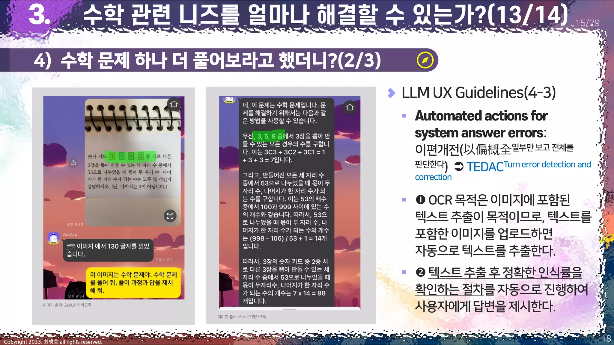 4) 수학 문제 하나 더 풀어보라고 했더니?(2/3)
18
Copyright 2023. 최병호 all rights reserved.
15/29
이미지 출처: AskUP 카카오톡
이미지 출처: AskUP 카카오톡
LLM UX Guidelines(4-3)
▪
:
이편개전(以偏概全일부만보고 전체를
판단한다)  TEDACTurnerror detection and
correction
▪ OCR목적은이미지에포함된
텍스트추출이목적이므로,텍스트를
포함한이미지를업로드하면
자동으로텍스트를 추출한다.
▪ 텍스트추출후정확한인식률을
확인하는절차를 자동으로진행하여
사용자에게답변을 제시한다.
 