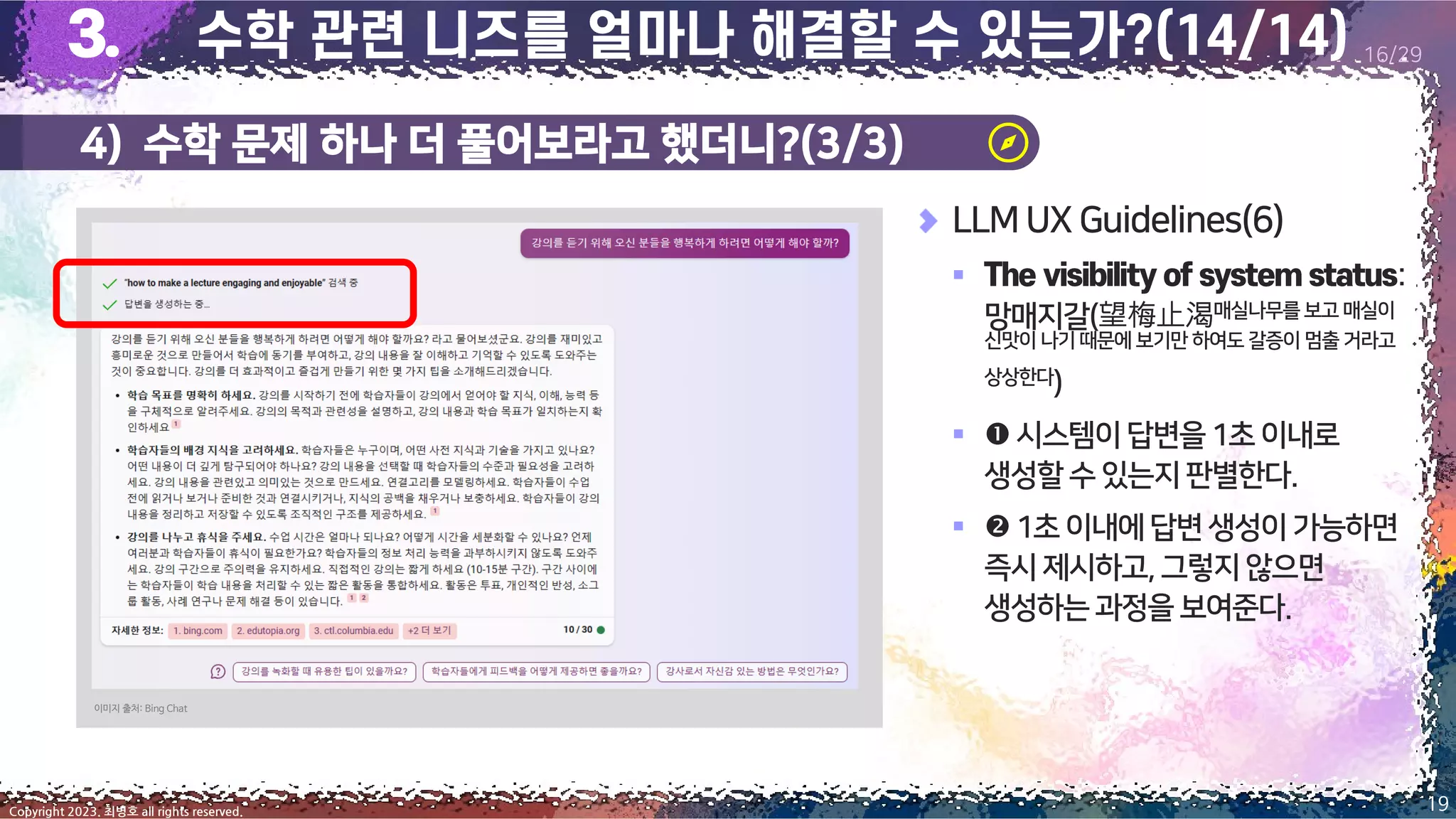 4) 수학 문제 하나 더 풀어보라고 했더니?(3/3)
19
Copyright 2023. 최병호 all rights reserved.
16/29
이미지 출처: Bing Chat
LLM UX Guidelines(6)
▪ :
망매지갈(望梅止渴매실나무를보고 매실이
신맛이 나기 때문에 보기만 하여도 갈증이 멈출 거라고
상상한다)
▪ 시스템이답변을1초이내로
생성할수있는지판별한다.
▪ 1초이내에답변생성이가능하면
즉시제시하고,그렇지않으면
생성하는과정을 보여준다.
 