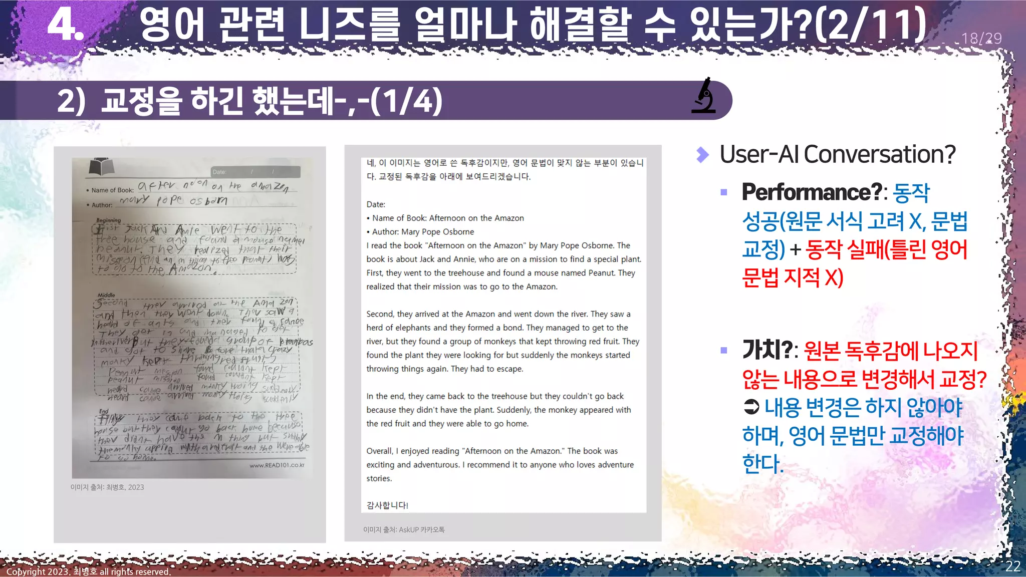 2) 교정을 하긴 했는데-,-(1/4)
22
Copyright 2023. 최병호 all rights reserved.
18/29
User-AIConversation?
▪ :동작
성공(원문서식고려X,문법
교정)+동작실패(틀린영어
문법지적 X)
▪ :원본독후감에나오지
않는 내용으로변경해서교정?
 내용변경은하지않아야
하며,영어 문법만교정해야
한다.
이미지 출처: AskUP 카카오톡
이미지 출처: 최병호, 2023
 