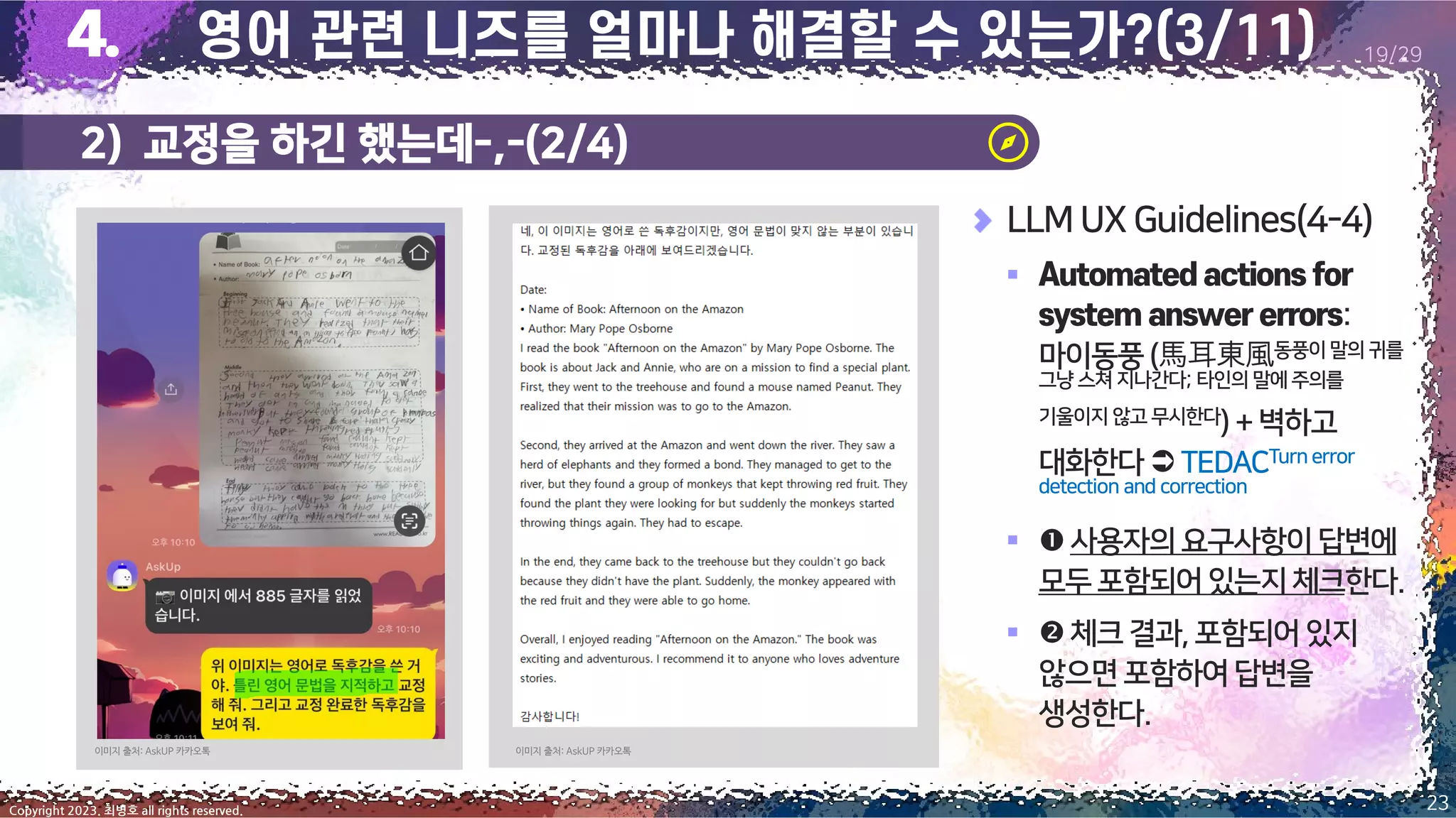 2) 교정을 하긴 했는데-,-(2/4)
23
Copyright 2023. 최병호 all rights reserved.
19/29
이미지 출처: AskUP 카카오톡
이미지 출처: AskUP 카카오톡
LLM UX Guidelines(4-4)
▪
:
마이동풍(馬耳東風동풍이말의 귀를
그냥 스쳐 지나간다; 타인의 말에 주의를
기울이지 않고 무시한다) +벽하고
대화한다 TEDACTurn error
detection and correction
▪ 사용자의요구사항이답변에
모두포함되어있는지체크한다.
▪ 체크결과,포함되어있지
않으면포함하여답변을
생성한다.
 